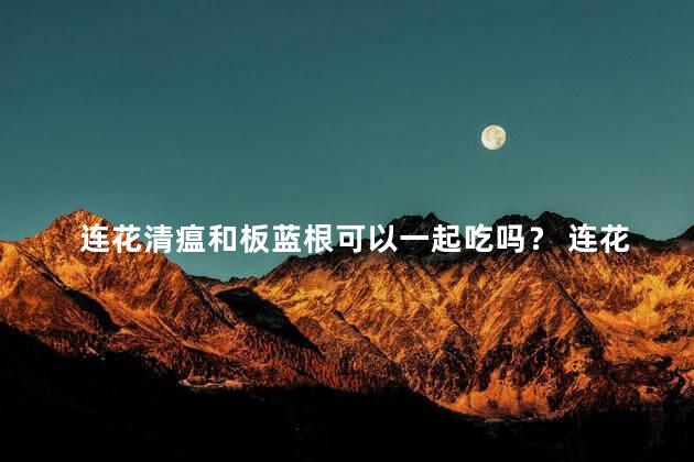 连花清瘟和板蓝根可以一起吃吗？ 连花清瘟孕妇可以吃吗？